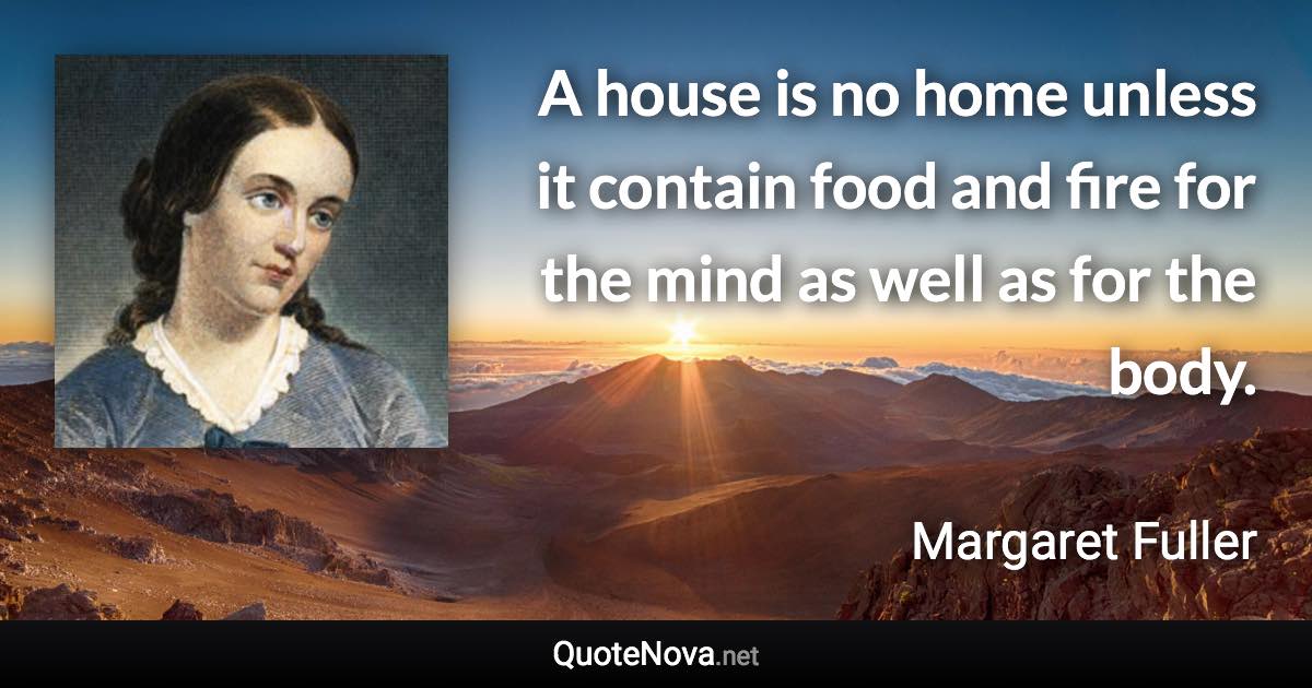 A house is no home unless it contain food and fire for the mind as well as for the body. - Margaret Fuller quote