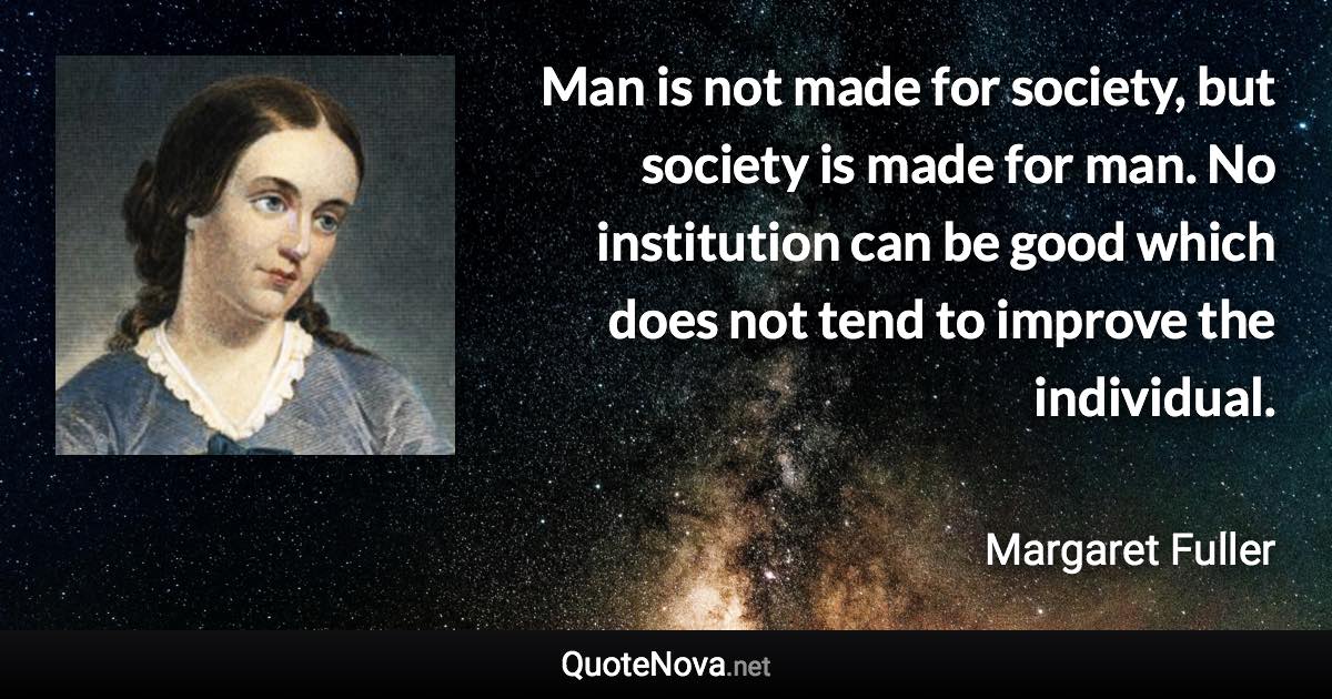Man is not made for society, but society is made for man. No institution can be good which does not tend to improve the individual. - Margaret Fuller quote