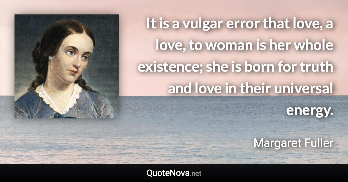 It is a vulgar error that love, a love, to woman is her whole existence; she is born for truth and love in their universal energy. - Margaret Fuller quote