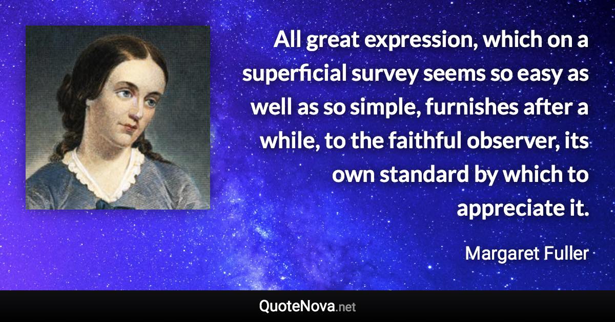 All great expression, which on a superficial survey seems so easy as well as so simple, furnishes after a while, to the faithful observer, its own standard by which to appreciate it. - Margaret Fuller quote