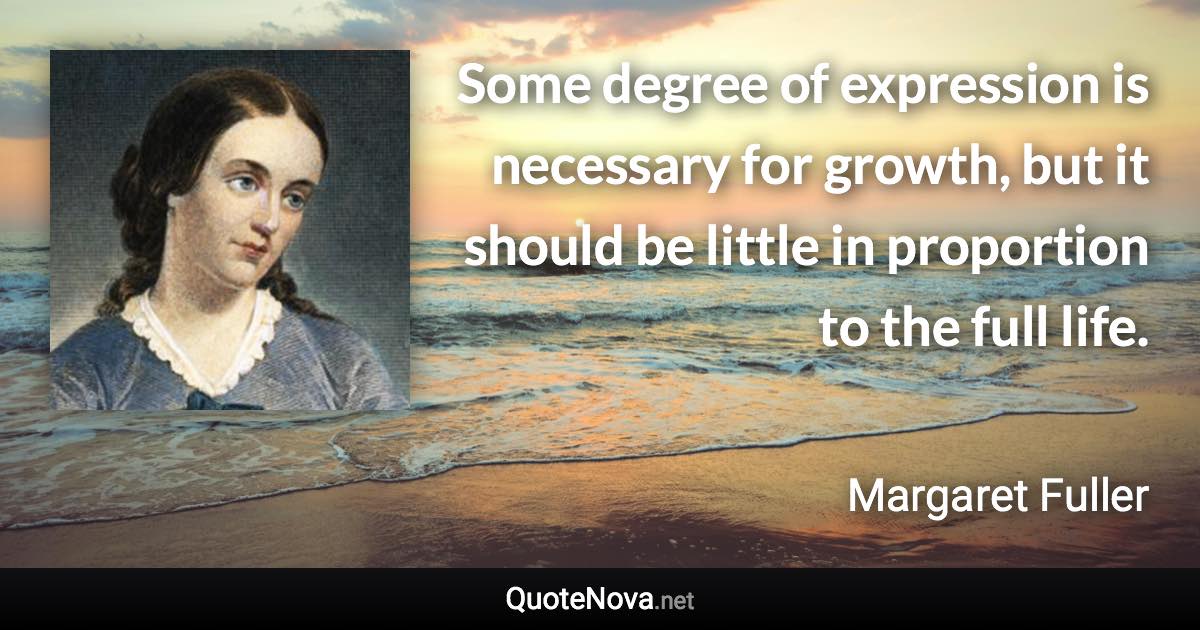 Some degree of expression is necessary for growth, but it should be little in proportion to the full life. - Margaret Fuller quote