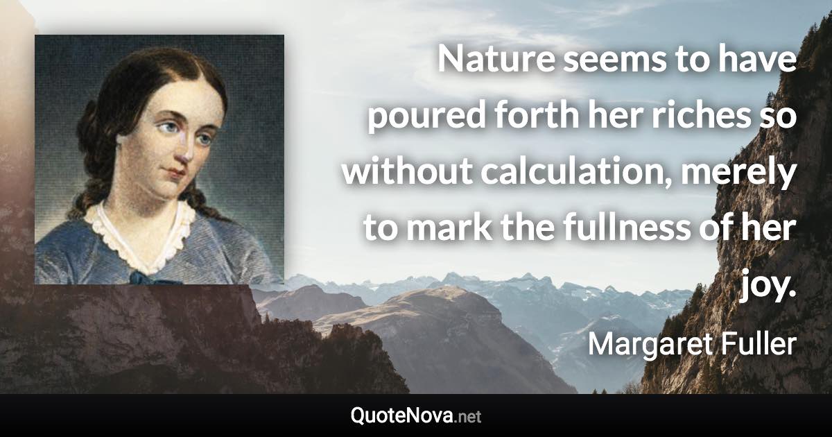 Nature seems to have poured forth her riches so without calculation, merely to mark the fullness of her joy. - Margaret Fuller quote