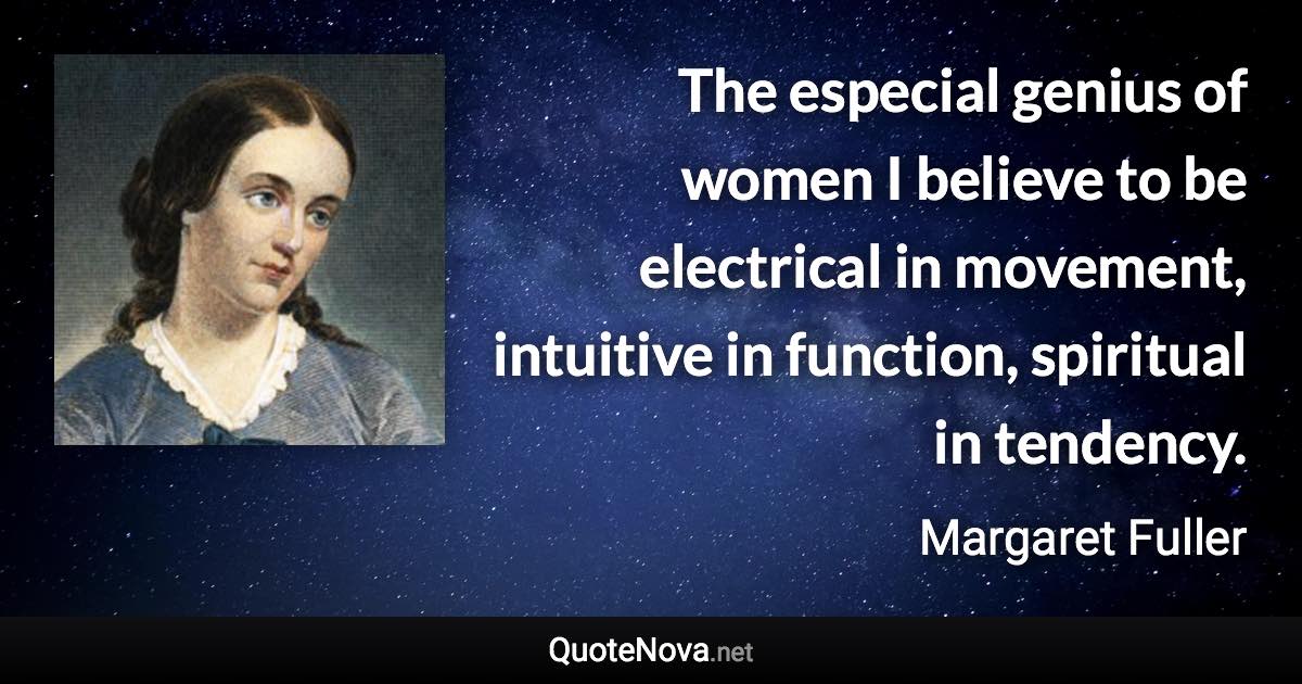 The especial genius of women I believe to be electrical in movement, intuitive in function, spiritual in tendency. - Margaret Fuller quote