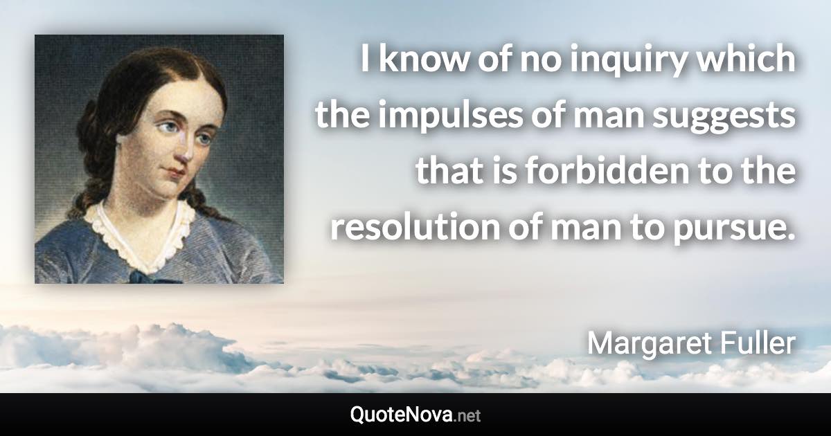 I know of no inquiry which the impulses of man suggests that is forbidden to the resolution of man to pursue. - Margaret Fuller quote