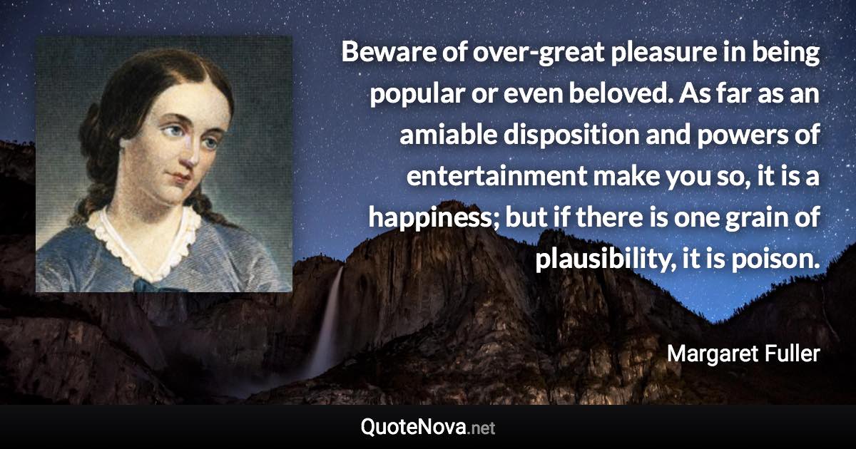 Beware of over-great pleasure in being popular or even beloved. As far as an amiable disposition and powers of entertainment make you so, it is a happiness; but if there is one grain of plausibility, it is poison. - Margaret Fuller quote