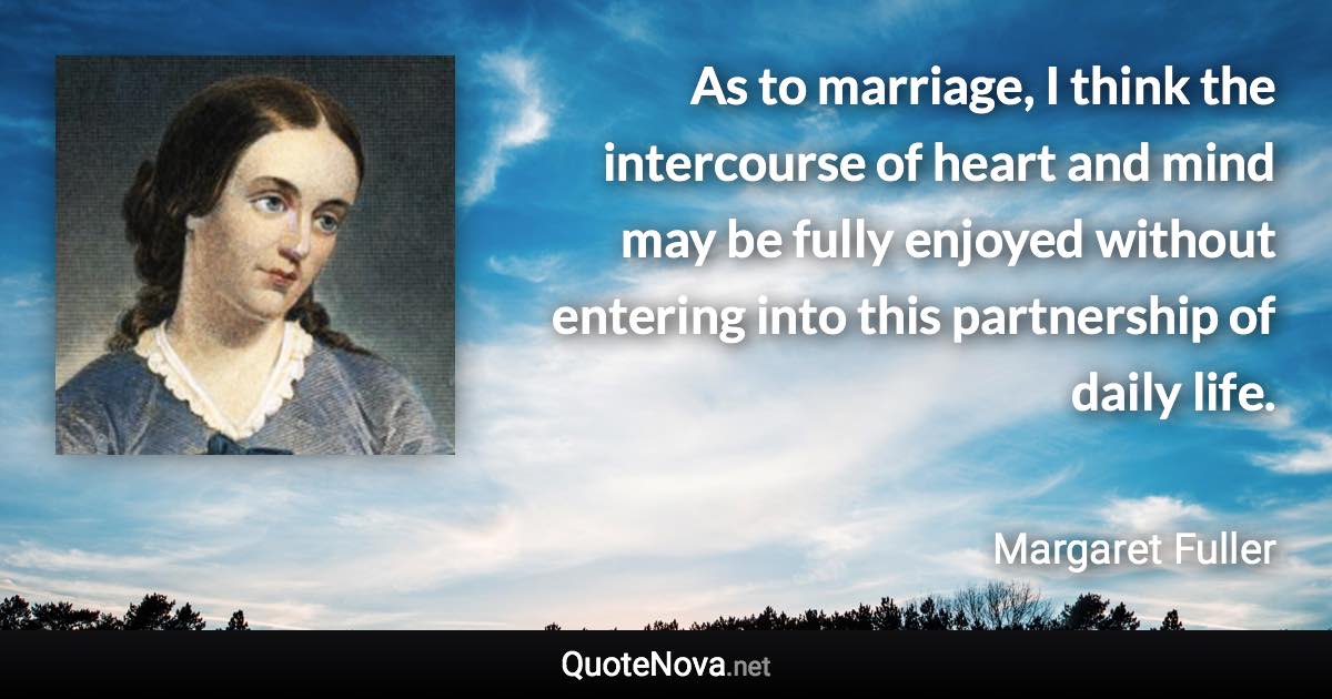 As to marriage, I think the intercourse of heart and mind may be fully enjoyed without entering into this partnership of daily life. - Margaret Fuller quote