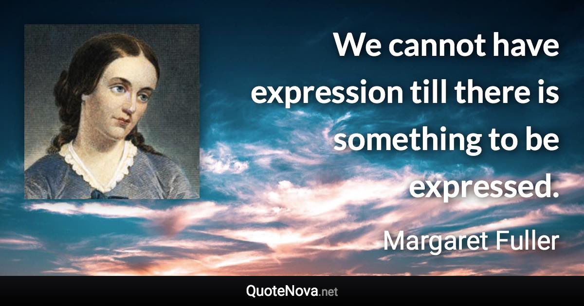 We cannot have expression till there is something to be expressed. - Margaret Fuller quote