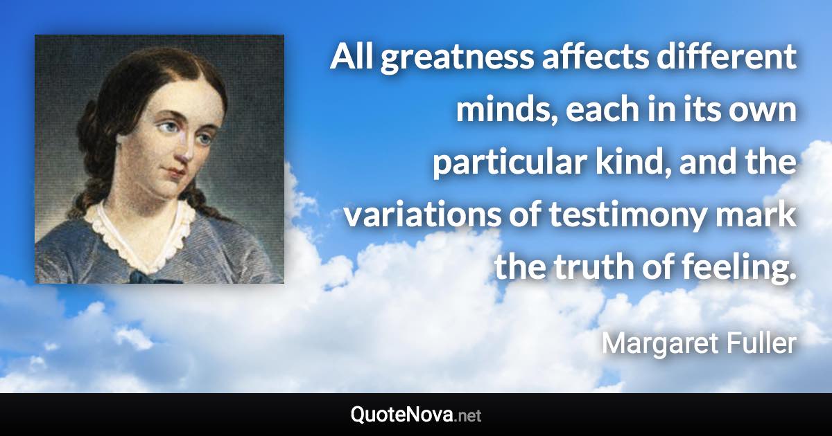 All greatness affects different minds, each in its own particular kind, and the variations of testimony mark the truth of feeling. - Margaret Fuller quote