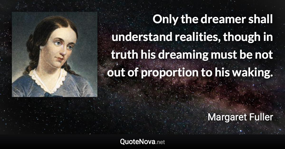 Only the dreamer shall understand realities, though in truth his dreaming must be not out of proportion to his waking. - Margaret Fuller quote