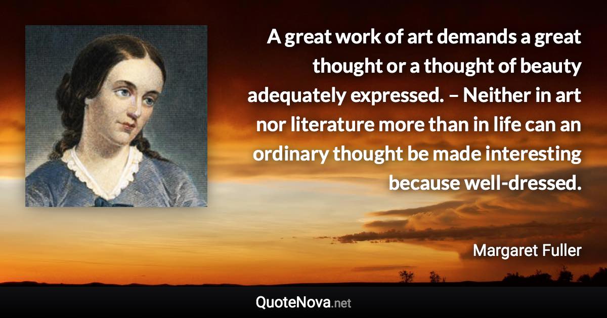 A great work of art demands a great thought or a thought of beauty adequately expressed. – Neither in art nor literature more than in life can an ordinary thought be made interesting because well-dressed. - Margaret Fuller quote