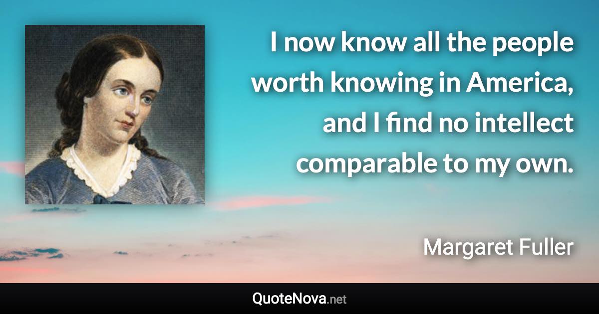 I now know all the people worth knowing in America, and I find no intellect comparable to my own. - Margaret Fuller quote