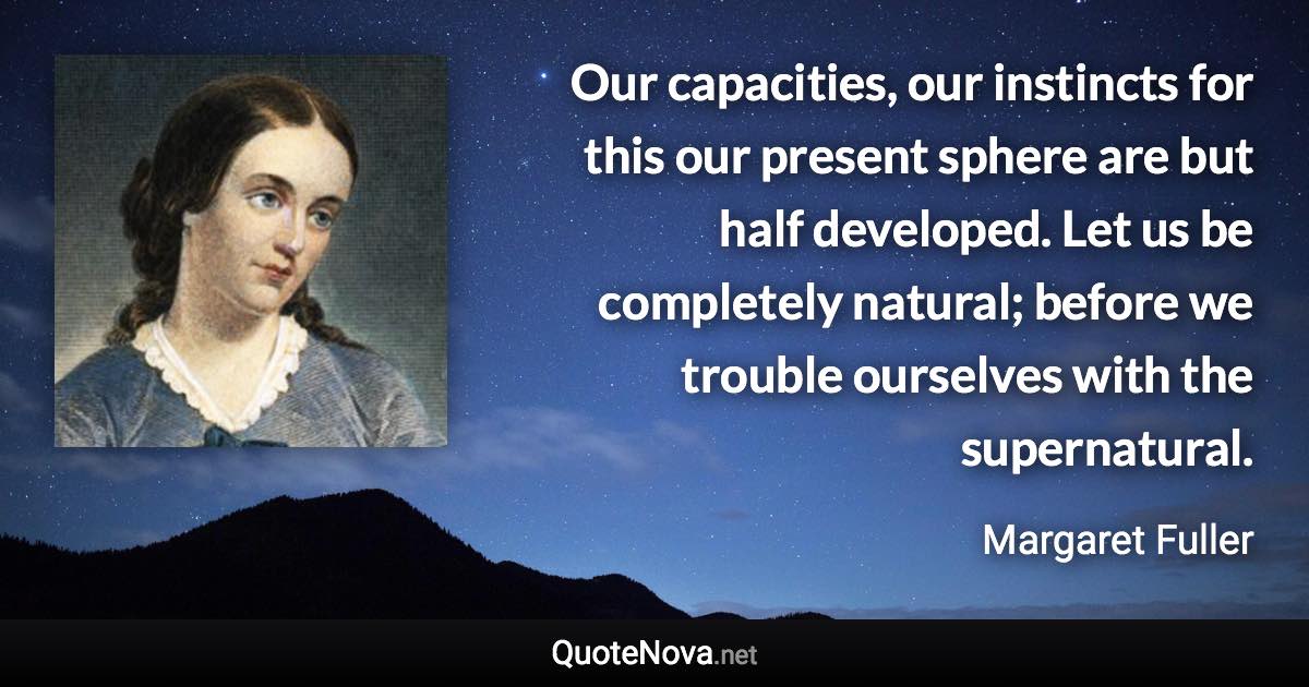 Our capacities, our instincts for this our present sphere are but half developed. Let us be completely natural; before we trouble ourselves with the supernatural. - Margaret Fuller quote