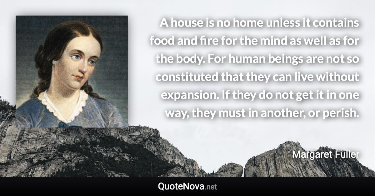 A house is no home unless it contains food and fire for the mind as well as for the body. For human beings are not so constituted that they can live without expansion. If they do not get it in one way, they must in another, or perish. - Margaret Fuller quote