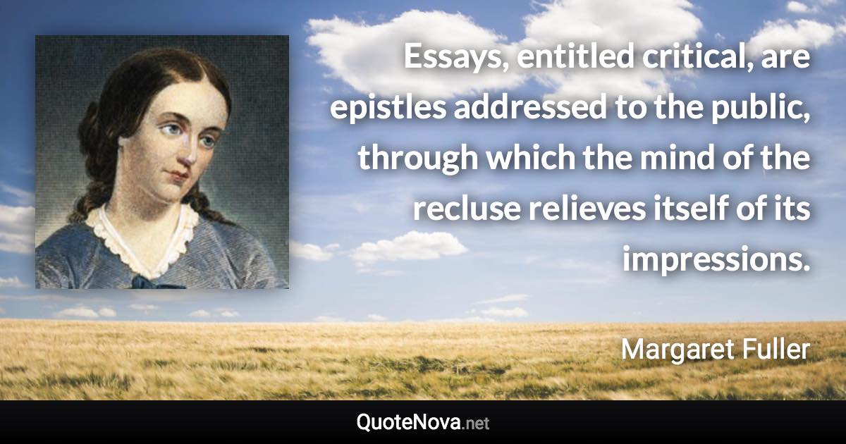 Essays, entitled critical, are epistles addressed to the public, through which the mind of the recluse relieves itself of its impressions. - Margaret Fuller quote