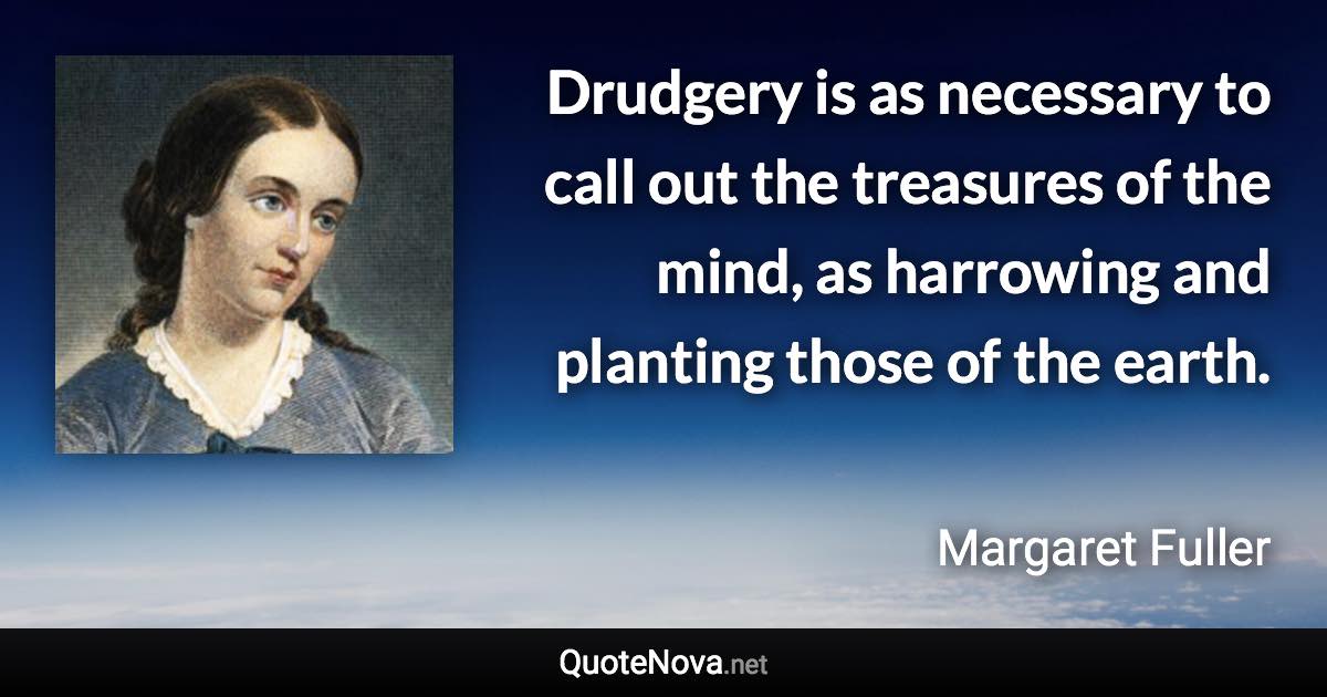 Drudgery is as necessary to call out the treasures of the mind, as harrowing and planting those of the earth. - Margaret Fuller quote