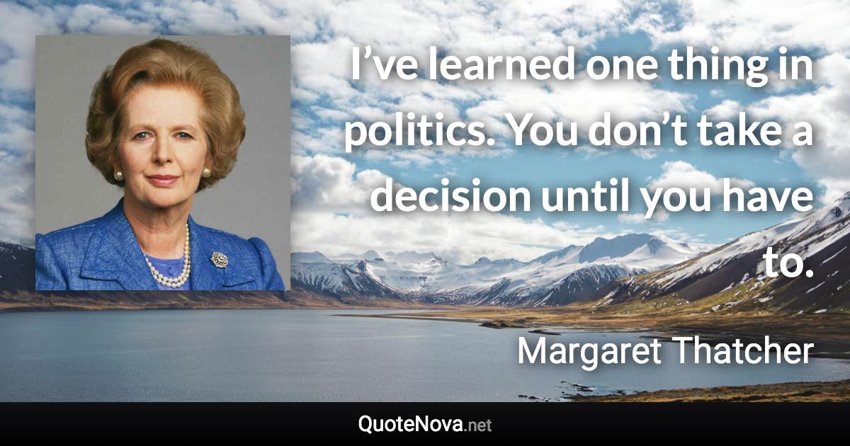 I’ve learned one thing in politics. You don’t take a decision until you have to. - Margaret Thatcher quote