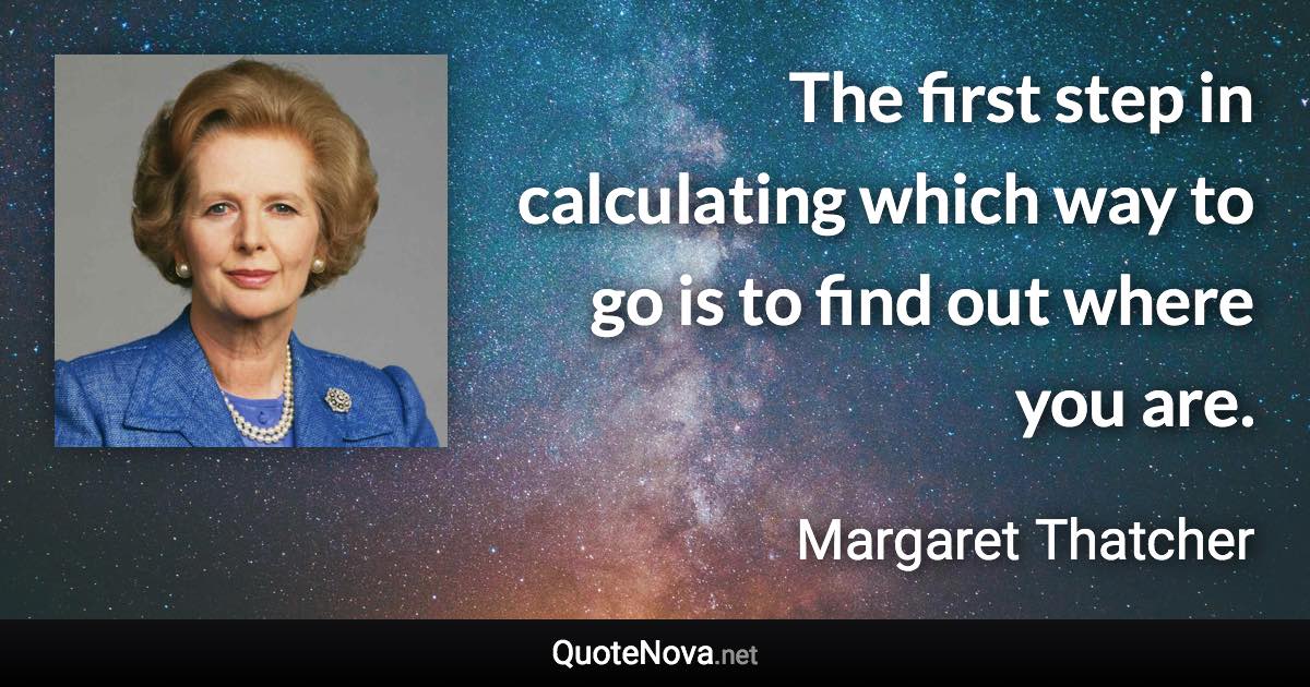 The first step in calculating which way to go is to find out where you are. - Margaret Thatcher quote