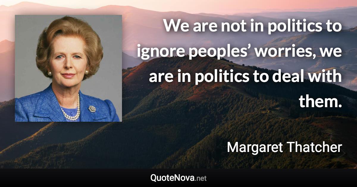 We are not in politics to ignore peoples’ worries, we are in politics to deal with them. - Margaret Thatcher quote