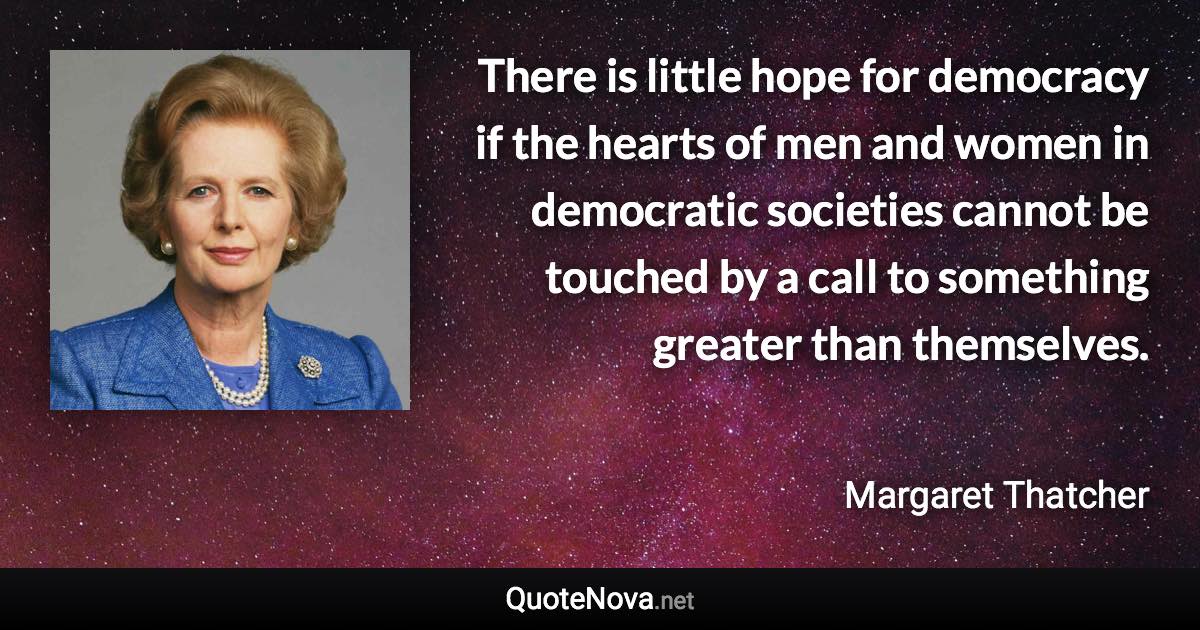 There is little hope for democracy if the hearts of men and women in democratic societies cannot be touched by a call to something greater than themselves. - Margaret Thatcher quote