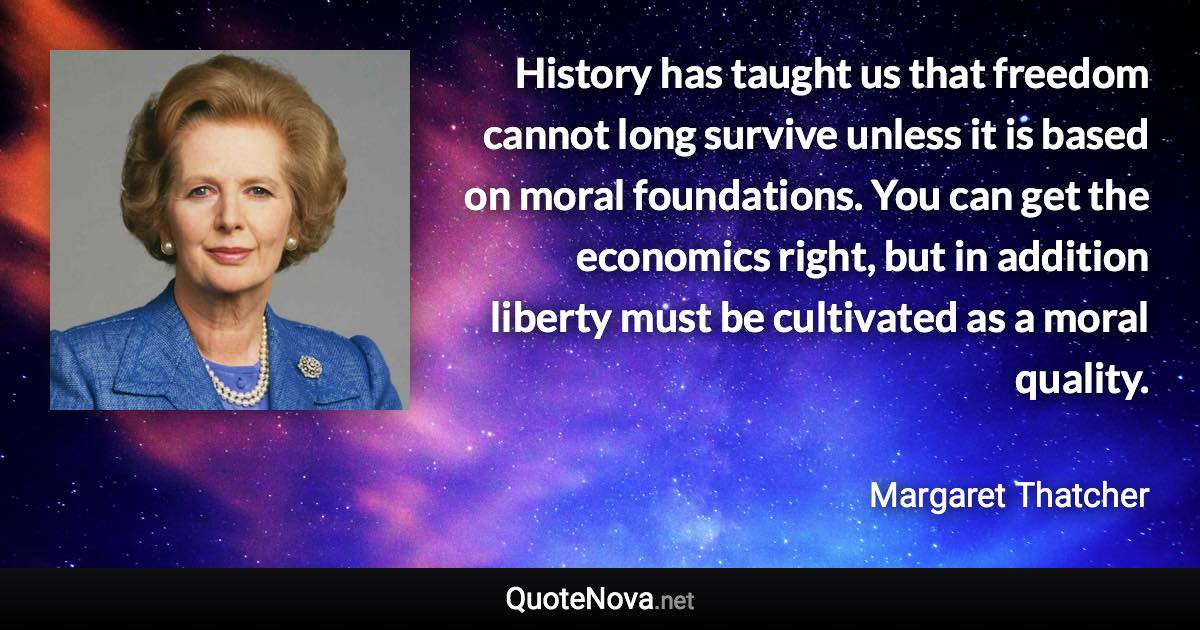 History has taught us that freedom cannot long survive unless it is based on moral foundations. You can get the economics right, but in addition liberty must be cultivated as a moral quality. - Margaret Thatcher quote