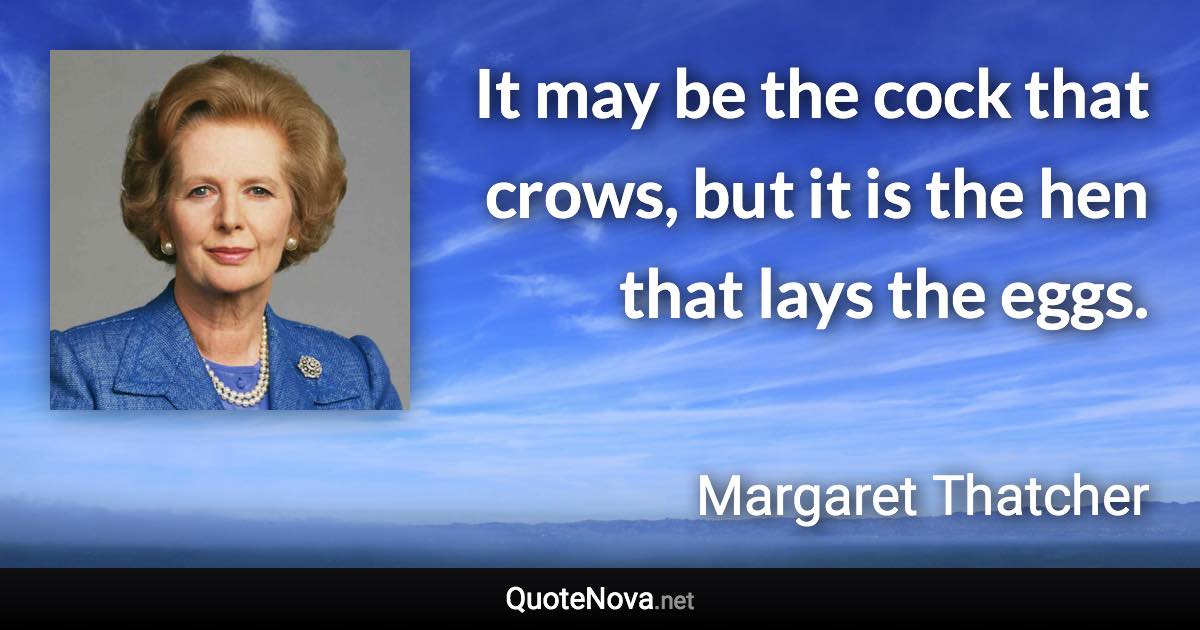 It may be the cock that crows, but it is the hen that lays the eggs. - Margaret Thatcher quote