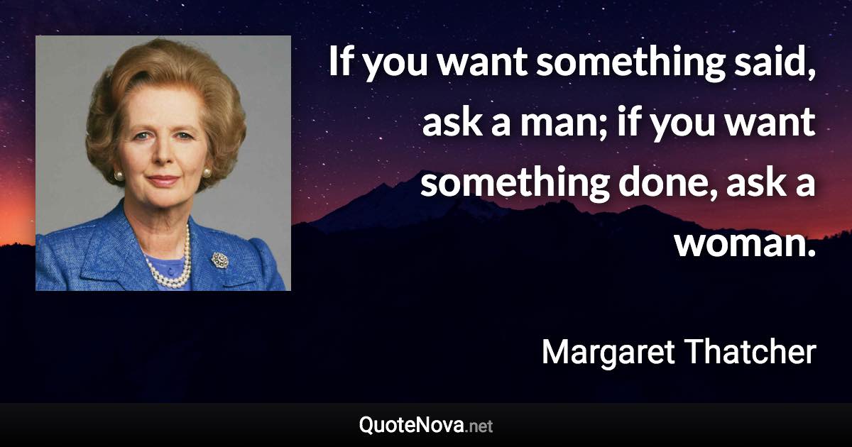 If you want something said, ask a man; if you want something done, ask a woman. - Margaret Thatcher quote