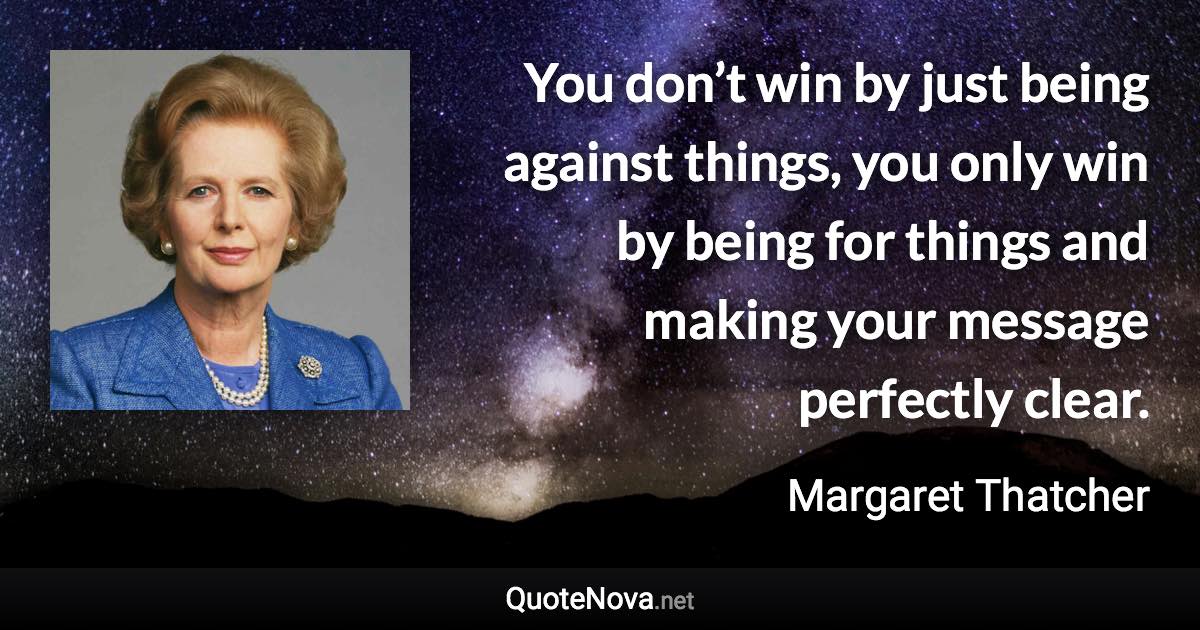 You don’t win by just being against things, you only win by being for things and making your message perfectly clear. - Margaret Thatcher quote