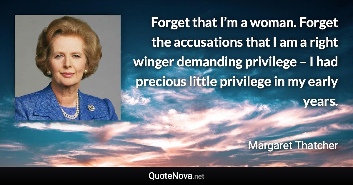 Forget that I’m a woman. Forget the accusations that I am a right winger demanding privilege – I had precious little privilege in my early years. - Margaret Thatcher quote