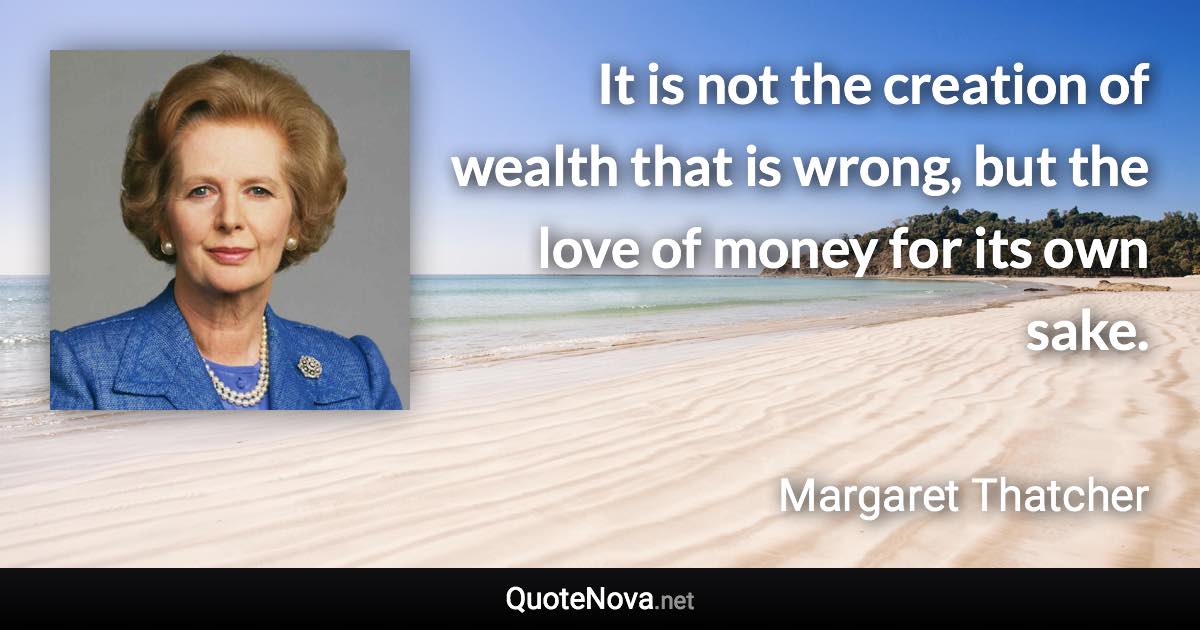 It is not the creation of wealth that is wrong, but the love of money for its own sake. - Margaret Thatcher quote