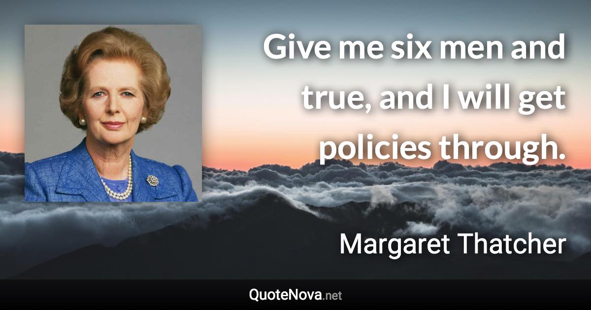 Give me six men and true, and I will get policies through. - Margaret Thatcher quote