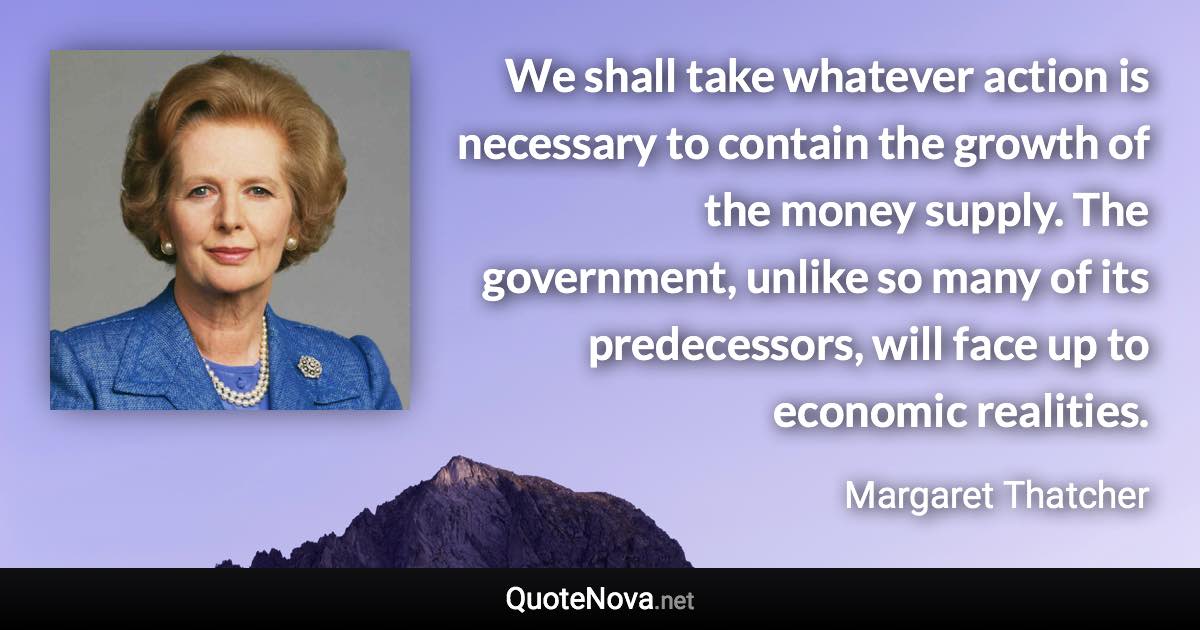 We shall take whatever action is necessary to contain the growth of the money supply. The government, unlike so many of its predecessors, will face up to economic realities. - Margaret Thatcher quote