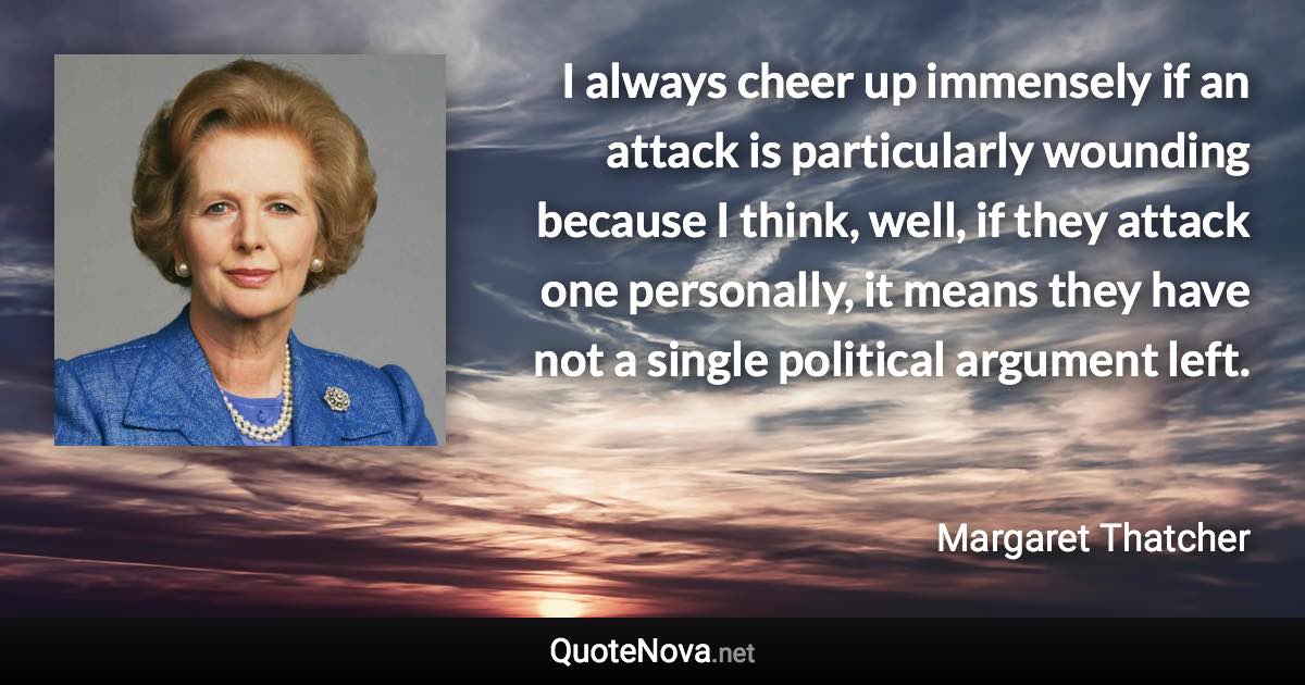 I always cheer up immensely if an attack is particularly wounding because I think, well, if they attack one personally, it means they have not a single political argument left. - Margaret Thatcher quote