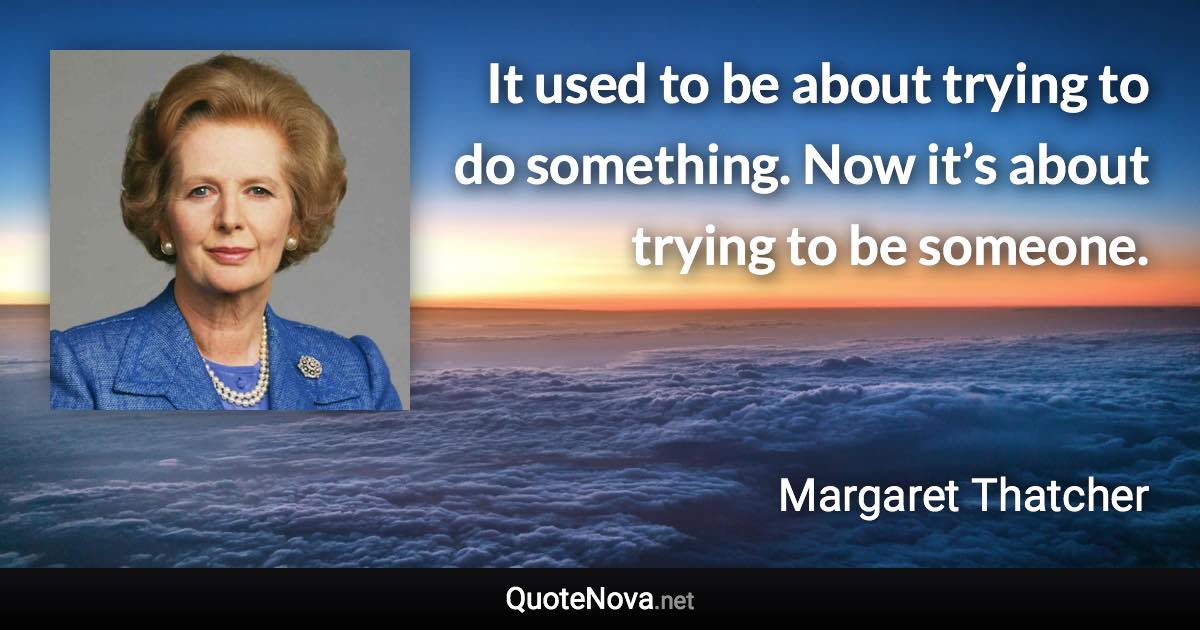 It used to be about trying to do something. Now it’s about trying to be someone. - Margaret Thatcher quote