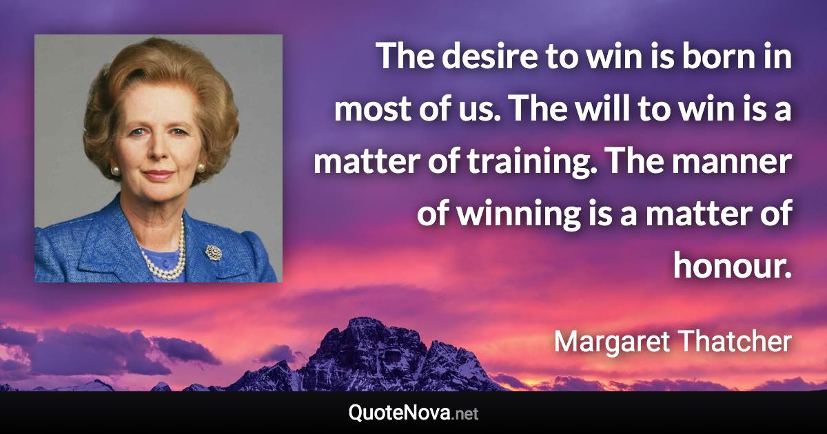 The desire to win is born in most of us. The will to win is a matter of training. The manner of winning is a matter of honour. - Margaret Thatcher quote