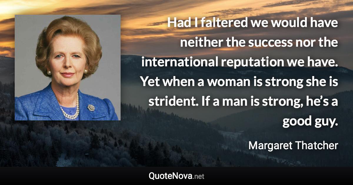 Had I faltered we would have neither the success nor the international reputation we have. Yet when a woman is strong she is strident. If a man is strong, he’s a good guy. - Margaret Thatcher quote