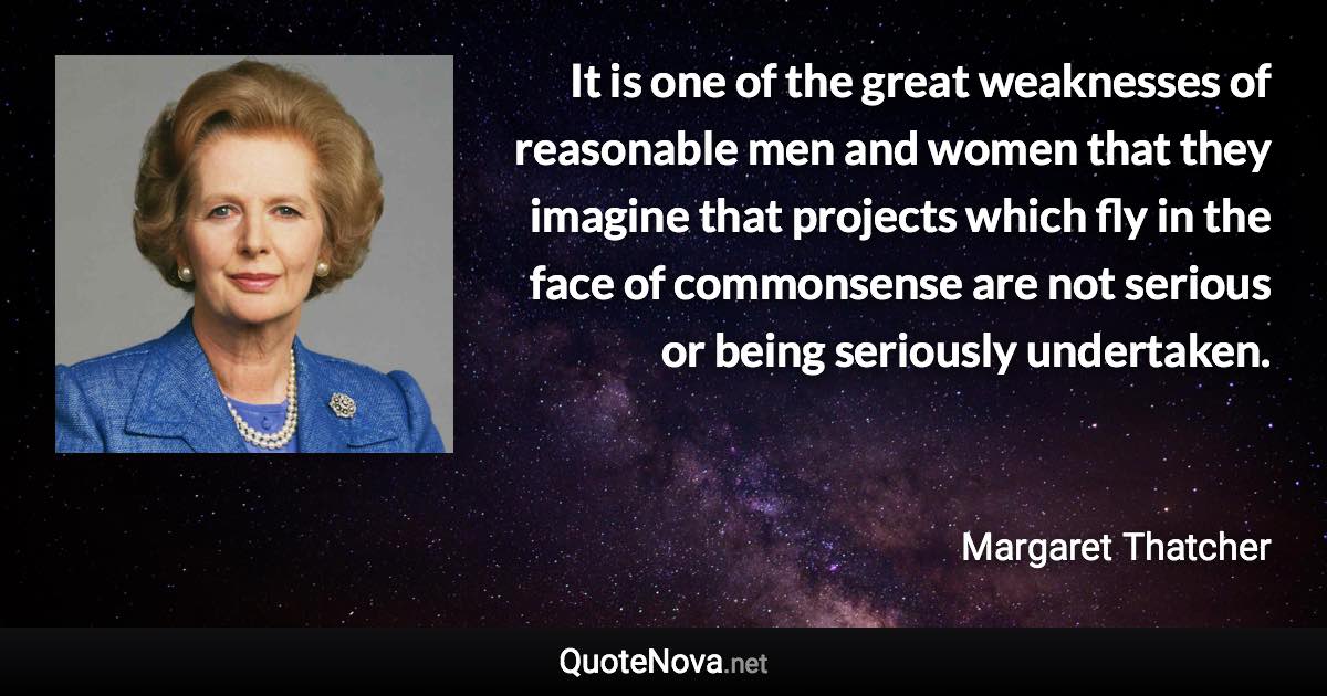 It is one of the great weaknesses of reasonable men and women that they imagine that projects which fly in the face of commonsense are not serious or being seriously undertaken. - Margaret Thatcher quote