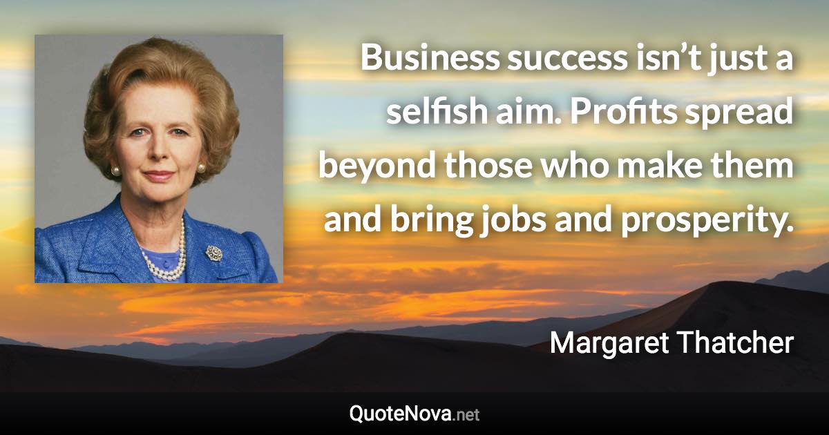 Business success isn’t just a selfish aim. Profits spread beyond those who make them and bring jobs and prosperity. - Margaret Thatcher quote