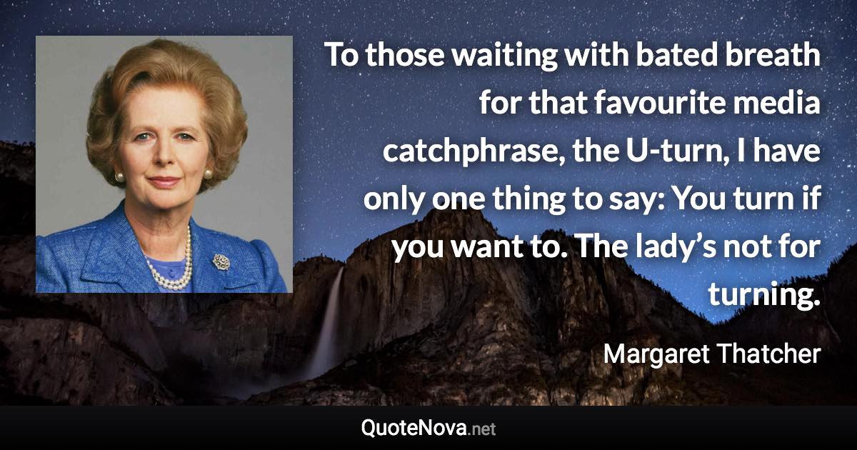 To those waiting with bated breath for that favourite media catchphrase, the U-turn, I have only one thing to say: You turn if you want to. The lady’s not for turning. - Margaret Thatcher quote