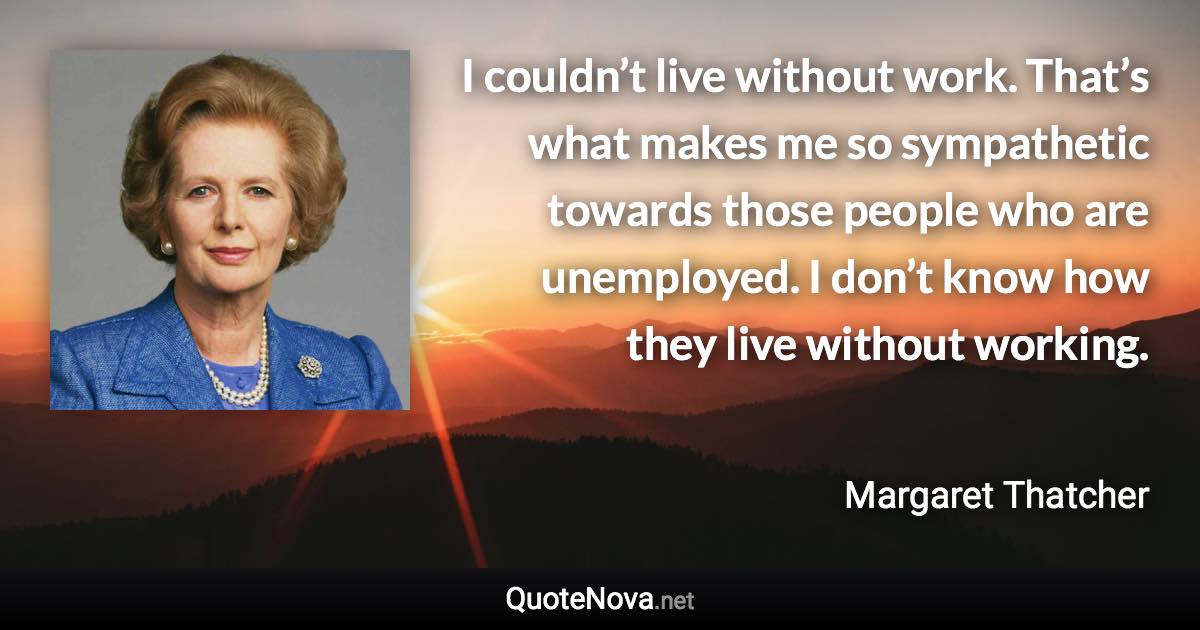 I couldn’t live without work. That’s what makes me so sympathetic towards those people who are unemployed. I don’t know how they live without working. - Margaret Thatcher quote