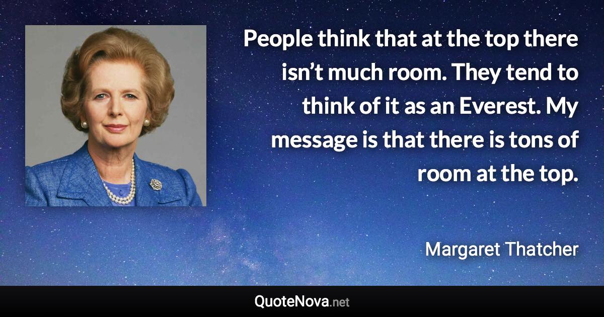 People think that at the top there isn’t much room. They tend to think of it as an Everest. My message is that there is tons of room at the top. - Margaret Thatcher quote