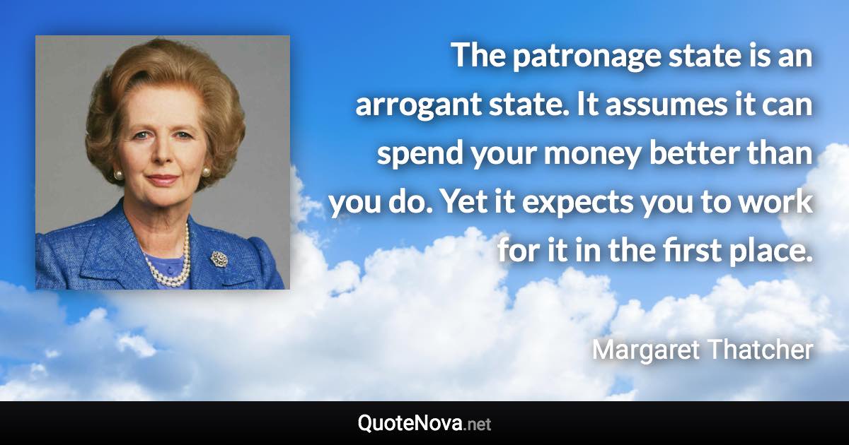 The patronage state is an arrogant state. It assumes it can spend your money better than you do. Yet it expects you to work for it in the first place. - Margaret Thatcher quote