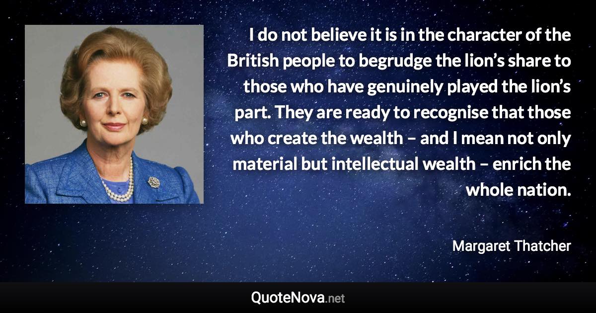 I do not believe it is in the character of the British people to begrudge the lion’s share to those who have genuinely played the lion’s part. They are ready to recognise that those who create the wealth – and I mean not only material but intellectual wealth – enrich the whole nation. - Margaret Thatcher quote