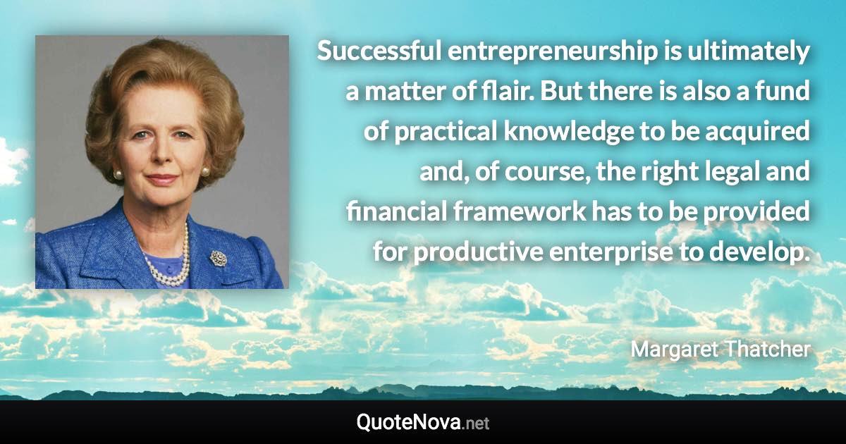 Successful entrepreneurship is ultimately a matter of flair. But there is also a fund of practical knowledge to be acquired and, of course, the right legal and financial framework has to be provided for productive enterprise to develop. - Margaret Thatcher quote