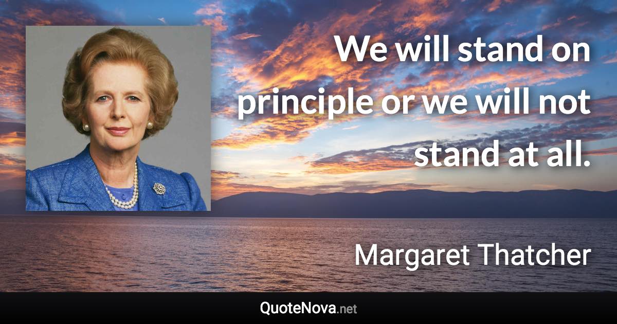 We will stand on principle or we will not stand at all. - Margaret Thatcher quote