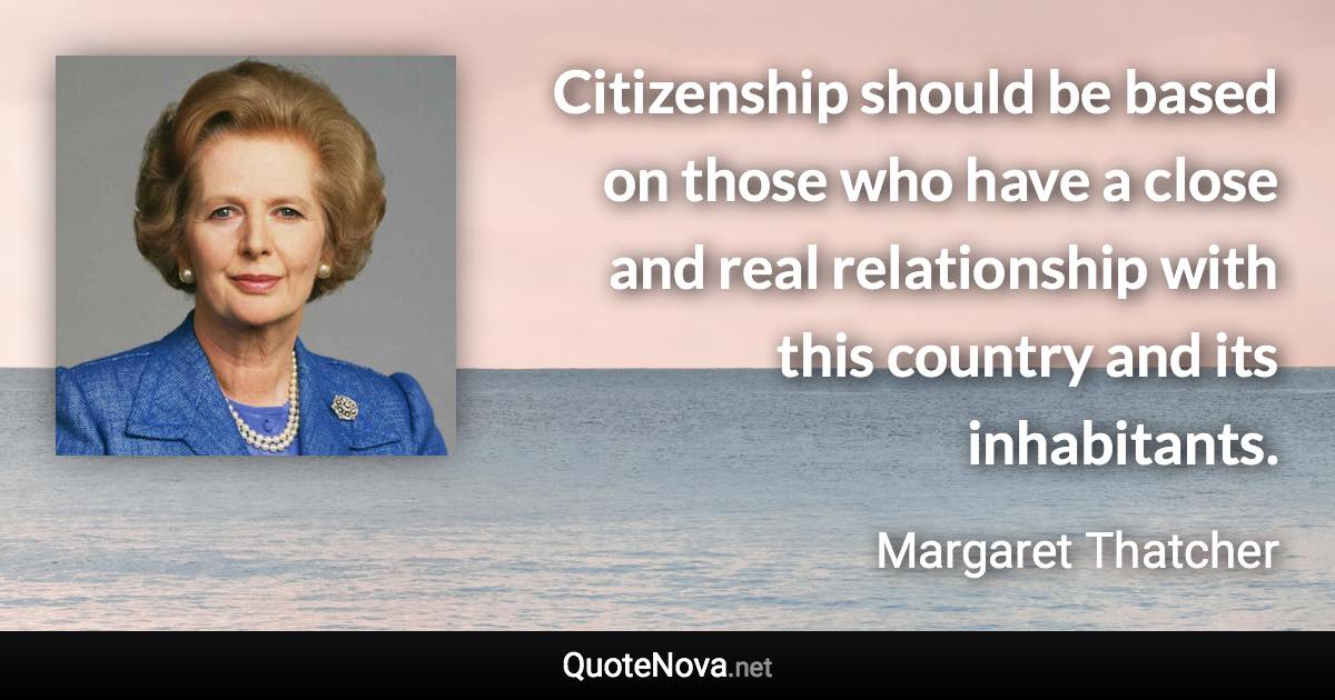 Citizenship should be based on those who have a close and real relationship with this country and its inhabitants. - Margaret Thatcher quote