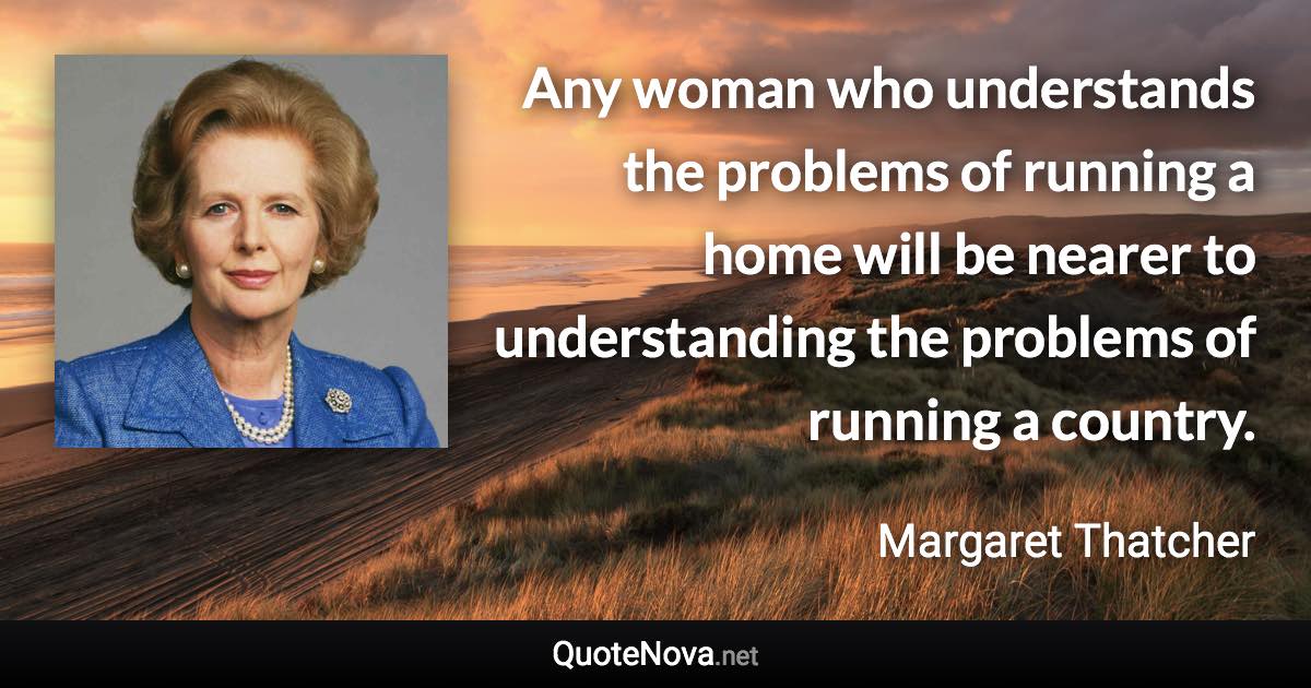 Any woman who understands the problems of running a home will be nearer to understanding the problems of running a country. - Margaret Thatcher quote