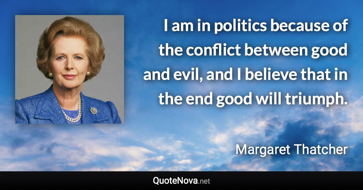 I am in politics because of the conflict between good and evil, and I believe that in the end good will triumph. - Margaret Thatcher quote