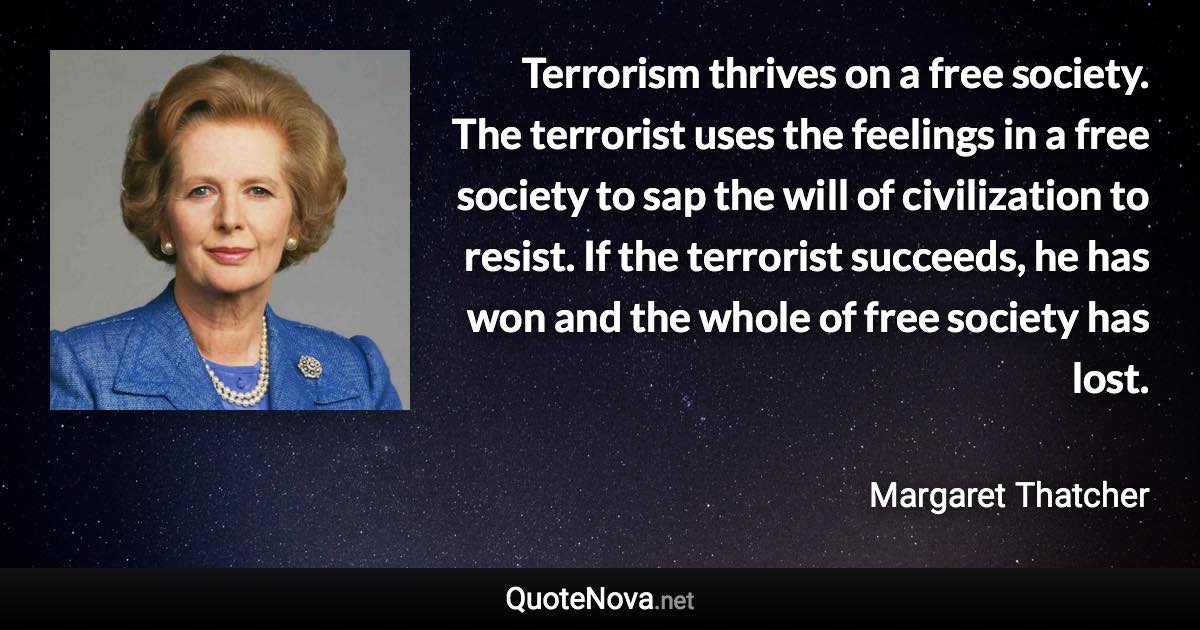 Terrorism thrives on a free society. The terrorist uses the feelings in a free society to sap the will of civilization to resist. If the terrorist succeeds, he has won and the whole of free society has lost. - Margaret Thatcher quote