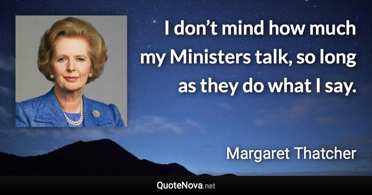 I don’t mind how much my Ministers talk, so long as they do what I say. - Margaret Thatcher quote