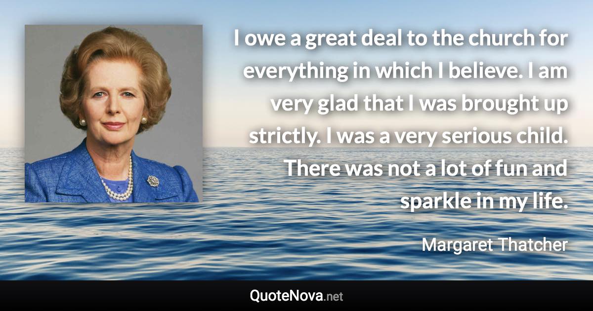 I owe a great deal to the church for everything in which I believe. I am very glad that I was brought up strictly. I was a very serious child. There was not a lot of fun and sparkle in my life. - Margaret Thatcher quote